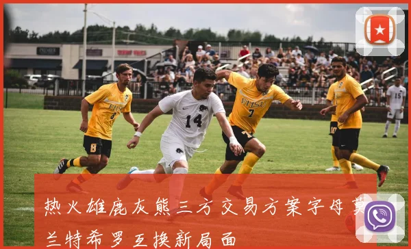热火雄鹿灰熊三方交易方案字母莫兰特希罗互换新局面