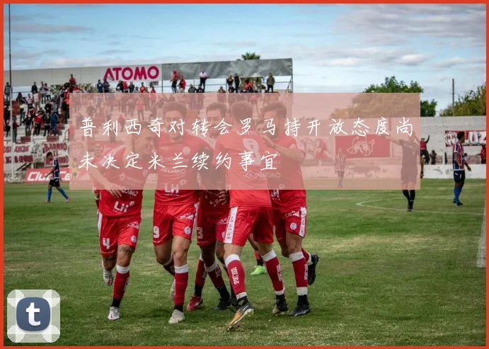 普利西奇对转会罗马持开放态度尚未决定米兰续约事宜