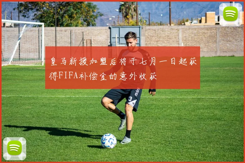 皇马新援加盟后将于七月一日起获得FIFA补偿金的意外收获