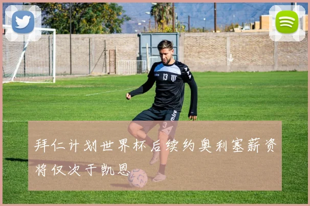拜仁计划世界杯后续约奥利塞薪资将仅次于凯恩