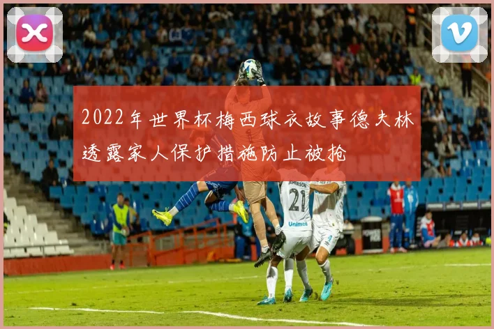 2022年世界杯梅西球衣故事德夫林透露家人保护措施防止被抢