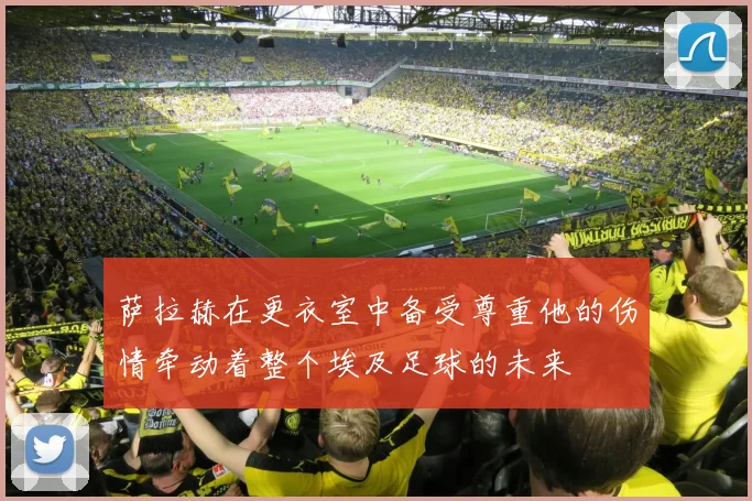 萨拉赫在更衣室中备受尊重他的伤情牵动着整个埃及足球的未来