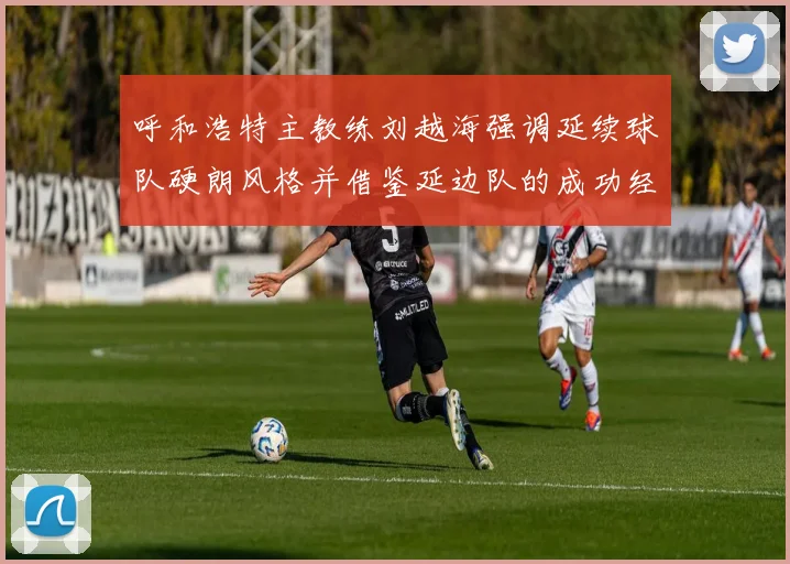 呼和浩特主教练刘越海强调延续球队硬朗风格并借鉴延边队的成功经验