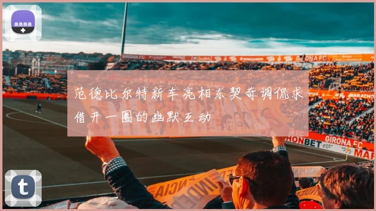 范德比尔特新车亮相东契奇调侃求借开一圈的幽默互动