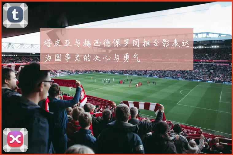 塔皮亚与梅西德保罗同框合影表达为国争光的决心与勇气