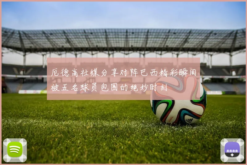 厄德高社媒分享对阵巴西精彩瞬间被五名球员包围的绝妙时刻