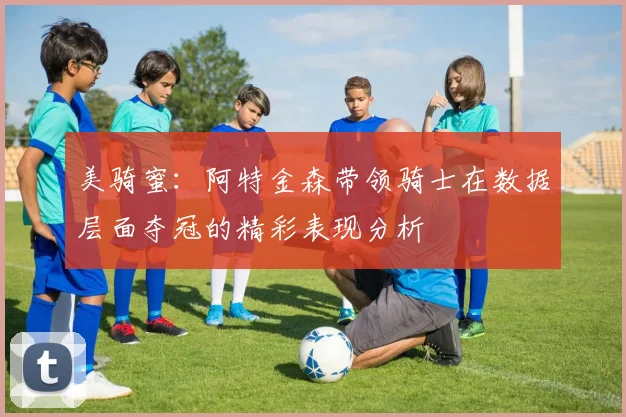 美骑蜜：阿特金森带领骑士在数据层面夺冠的精彩表现分析
