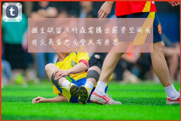 掘金欲留沃特森需腾出薪资空间或将交易黄忠戈登及布劳恩