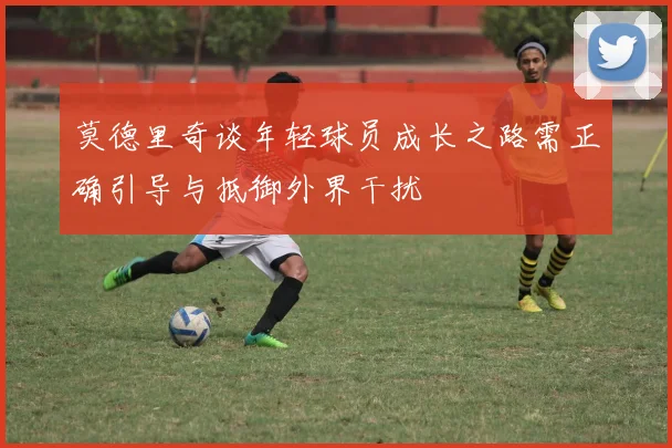 莫德里奇谈年轻球员成长之路需正确引导与抵御外界干扰