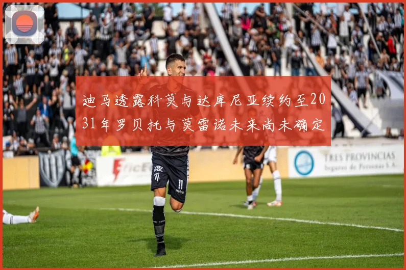 迪马透露科莫与达库尼亚续约至2031年罗贝托与莫雷诺未来尚未确定