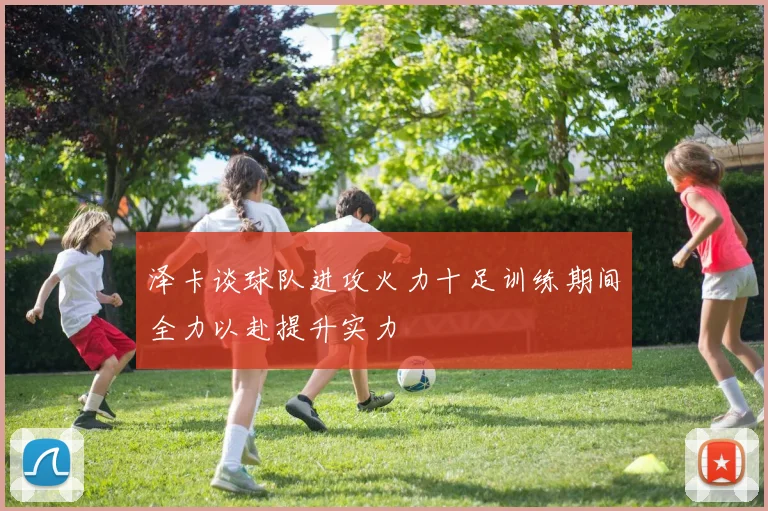泽卡谈球队进攻火力十足训练期间全力以赴提升实力