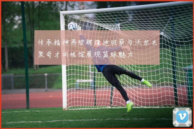 传承精神再续辉煌迪班萨与沃尔共聚奇才训练馆展现篮球魅力