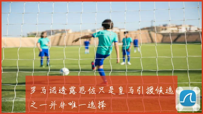 罗马诺透露恩佐只是皇马引援候选之一并非唯一选择
