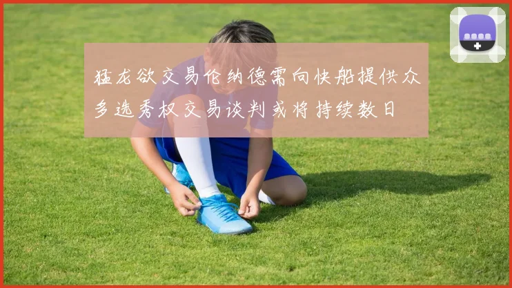 猛龙欲交易伦纳德需向快船提供众多选秀权交易谈判或将持续数日