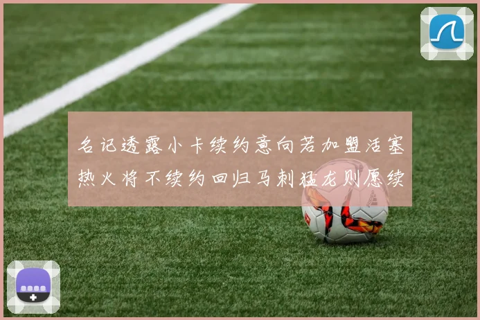 名记透露小卡续约意向若加盟活塞热火将不续约回归马刺猛龙则愿续约
