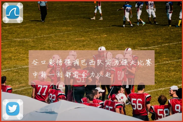 谷口彰悟强调巴西队实力强大比赛中每一刻都需全力以赴