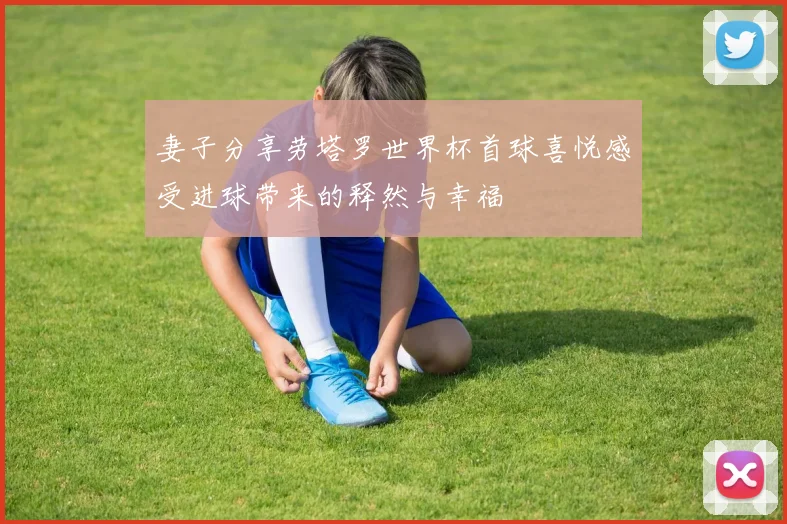 妻子分享劳塔罗世界杯首球喜悦感受进球带来的释然与幸福