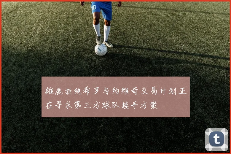 雄鹿拒绝希罗与约维奇交易计划正在寻求第三方球队接手方案