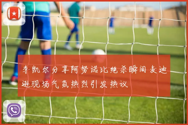 李凯尔分享阿努诺比绝杀瞬间麦迪逊现场气氛热烈引发热议