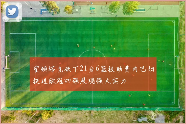霍顿塔克砍下21分6篮板助费内巴切挺进欧冠四强展现强大实力