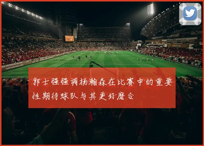 郭士强强调杨瀚森在比赛中的重要性期待球队与其更好磨合