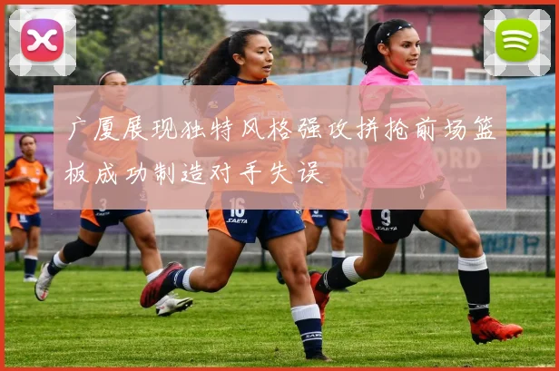 广厦展现独特风格强攻拼抢前场篮板成功制造对手失误