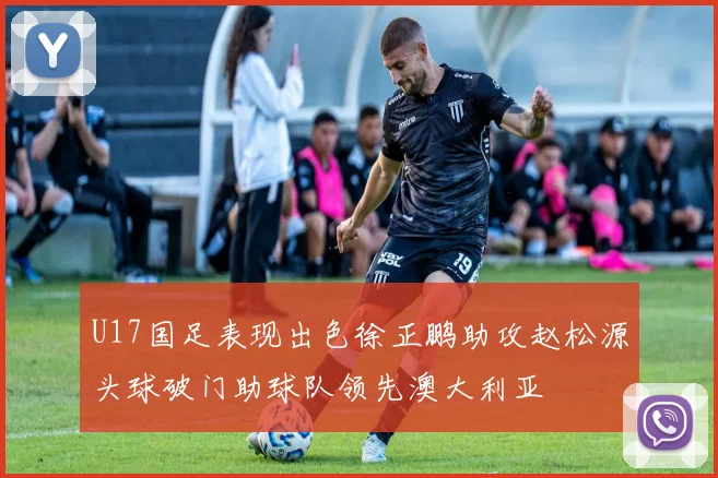 U17国足表现出色徐正鹏助攻赵松源头球破门助球队领先澳大利亚
