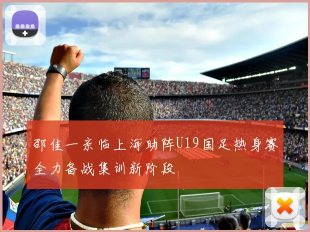 邵佳一亲临上海助阵U19国足热身赛全力备战集训新阶段