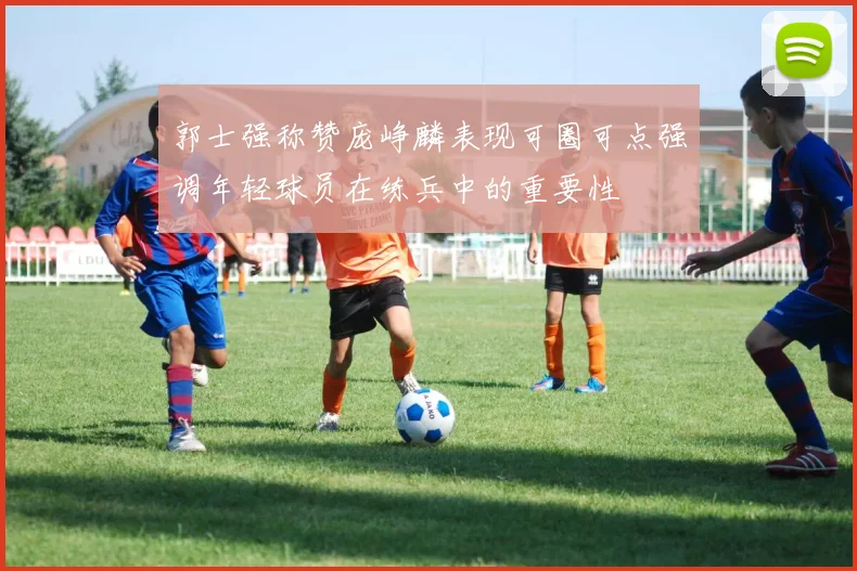 郭士强称赞庞峥麟表现可圈可点强调年轻球员在练兵中的重要性