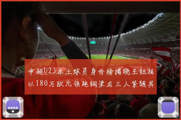 中超U23本土球员身价榜揭晓王钰栋以180万欧元领跑铜梁龙三人紧随其后