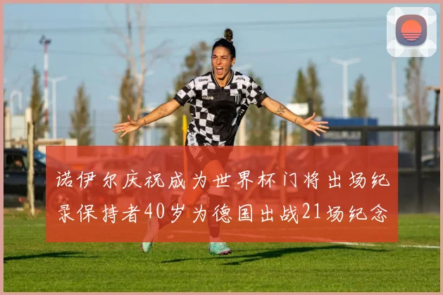 诺伊尔庆祝成为世界杯门将出场纪录保持者40岁为德国出战21场纪念照曝光