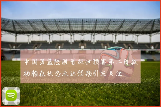 中国男篮险胜晋级世预赛第二阶段杨瀚森状态未达预期引发关注